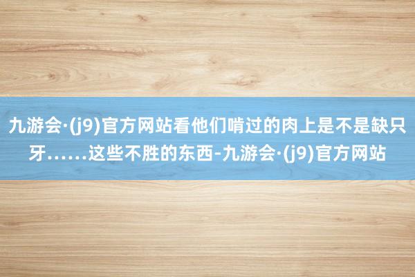 九游会·(j9)官方网站看他们啃过的肉上是不是缺只牙……这些不胜的东西-九游会·(j9)官方网站