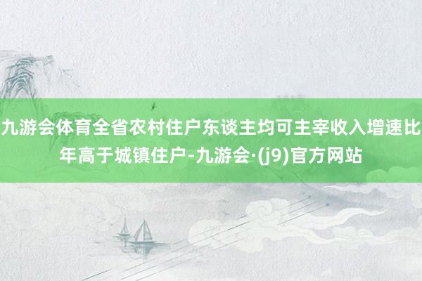 九游会体育全省农村住户东谈主均可主宰收入增速比年高于城镇住户-九游会·(j9)官方网站