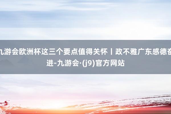 九游会欧洲杯这三个要点值得关怀丨政不雅广东感德奋进-九游会·(j9)官方网站