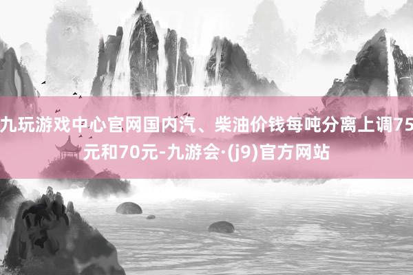 九玩游戏中心官网国内汽、柴油价钱每吨分离上调75元和70元-九游会·(j9)官方网站