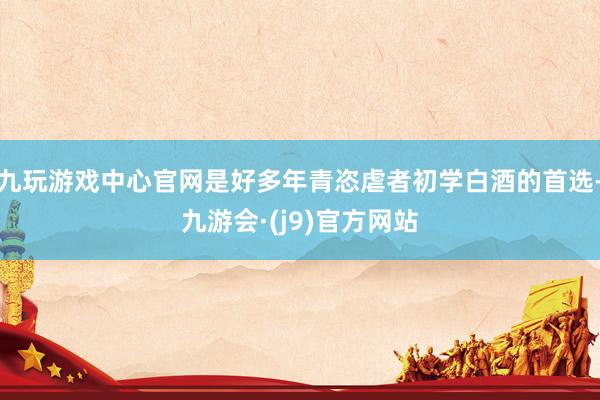 九玩游戏中心官网是好多年青恣虐者初学白酒的首选-九游会·(j9)官方网站