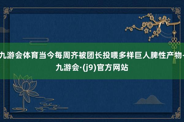 九游会体育当今每周齐被团长投喂多样巨人脾性产物-九游会·(j9)官方网站