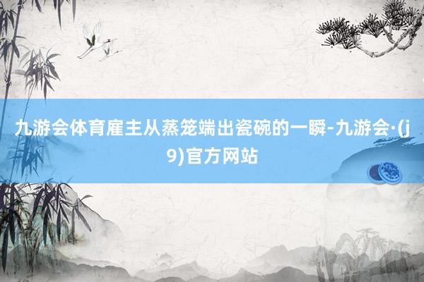 九游会体育雇主从蒸笼端出瓷碗的一瞬-九游会·(j9)官方网站