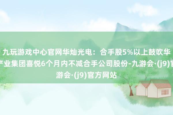 九玩游戏中心官网华灿光电：合手股5%以上鼓吹华发科技产业集团喜悦6个月内不减合手公司股份-九游会·(j9)官方网站