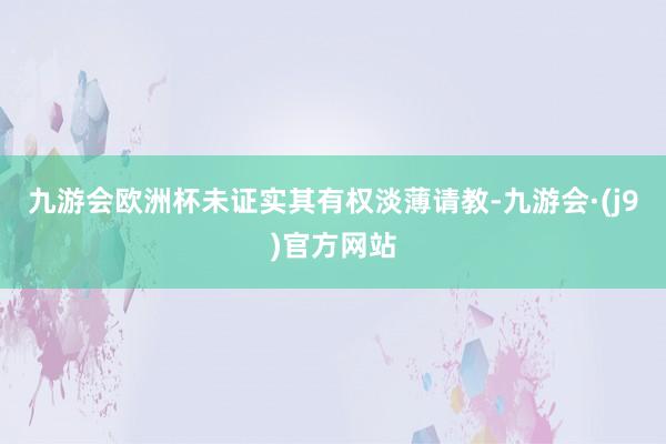 九游会欧洲杯未证实其有权淡薄请教-九游会·(j9)官方网站