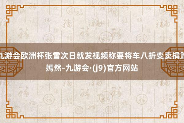 九游会欧洲杯张雪次日就发视频称要将车八折变卖捐赠嫣然-九游会·(j9)官方网站