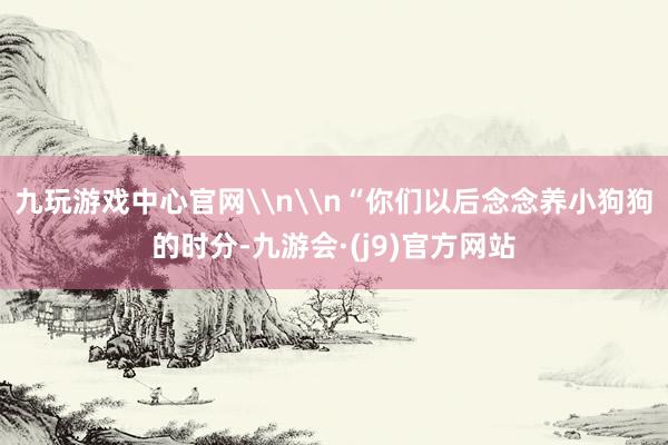 九玩游戏中心官网\n\n“你们以后念念养小狗狗的时分-九游会·(j9)官方网站