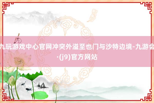 九玩游戏中心官网冲突外溢至也门与沙特边境-九游会·(j9)官方网站