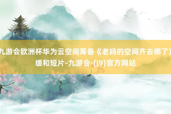 九游会欧洲杯华为云空间筹备《老妈的空间齐去哪了》缓和短片-九游会·(j9)官方网站