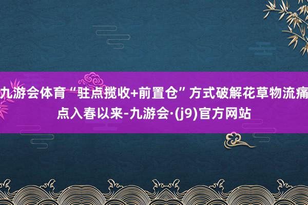 九游会体育“驻点揽收+前置仓”方式破解花草物流痛点入春以来-九游会·(j9)官方网站
