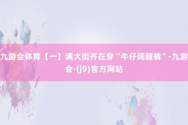 九游会体育〔一〕满大街齐在穿“牛仔阔腿裤”-九游会·(j9)官方网站