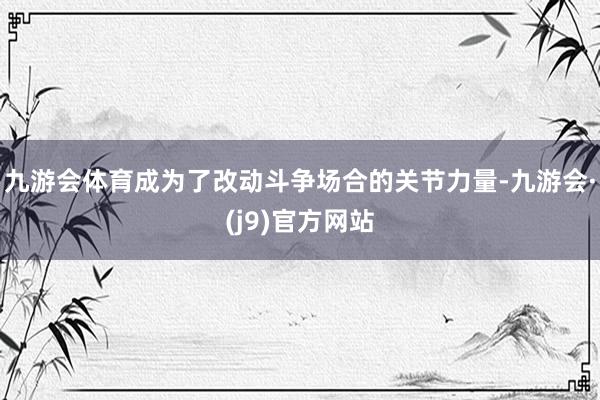 九游会体育成为了改动斗争场合的关节力量-九游会·(j9)官方网站
