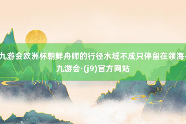 九游会欧洲杯朝鲜舟师的行径水域不成只停留在领海-九游会·(j9)官方网站