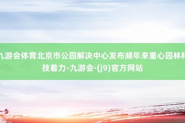九游会体育北京市公园解决中心发布频年来重心园林科技着力-九游会·(j9)官方网站