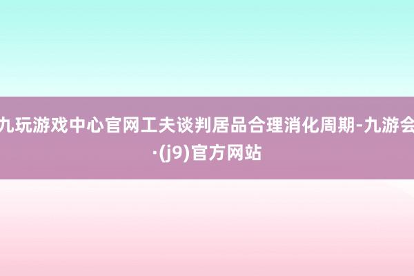 九玩游戏中心官网工夫谈判居品合理消化周期-九游会·(j9)官方网站