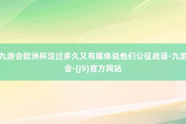 九游会欧洲杯没过多久又有媒体说他们公征战谣-九游会·(j9)官方网站