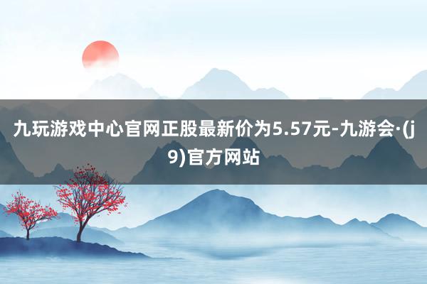 九玩游戏中心官网正股最新价为5.57元-九游会·(j9)官方网站