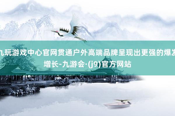 九玩游戏中心官网贯通户外高端品牌呈现出更强的爆发增长-九游会·(j9)官方网站