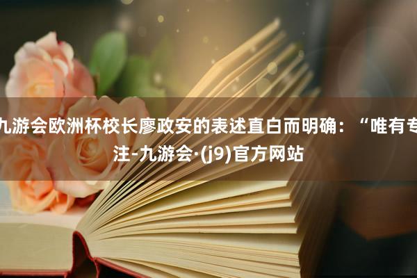 九游会欧洲杯校长廖政安的表述直白而明确：“唯有专注-九游会·(j9)官方网站
