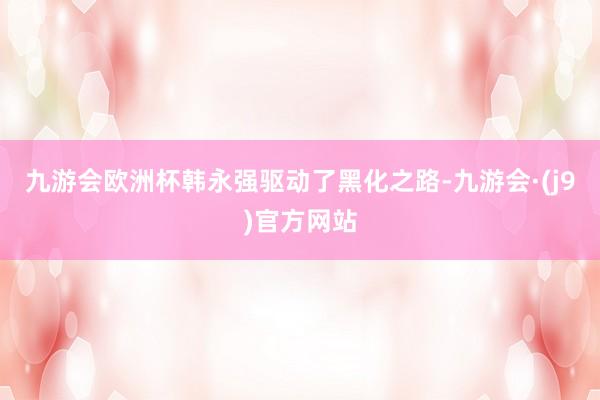 九游会欧洲杯韩永强驱动了黑化之路-九游会·(j9)官方网站