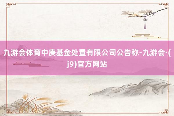 九游会体育中庚基金处置有限公司公告称-九游会·(j9)官方网站