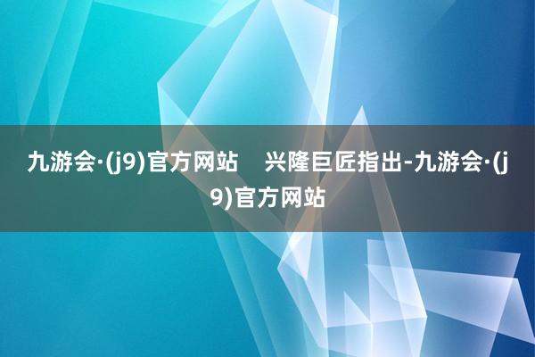 九游会·(j9)官方网站 兴隆巨匠指出-九游会·(j9)官方网站