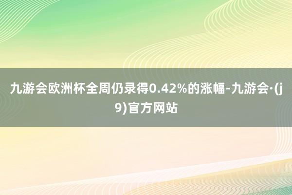 九游会欧洲杯全周仍录得0.42%的涨幅-九游会·(j9)官方网站