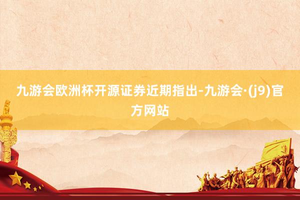 九游会欧洲杯 开源证券近期指出-九游会·(j9)官方网站