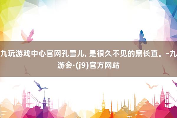 九玩游戏中心官网孔雪儿, 是很久不见的黑长直。-九游会·(j9)官方网站