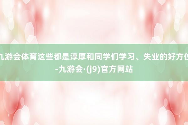 九游会体育这些都是淳厚和同学们学习、失业的好方位-九游会·(j9)官方网站