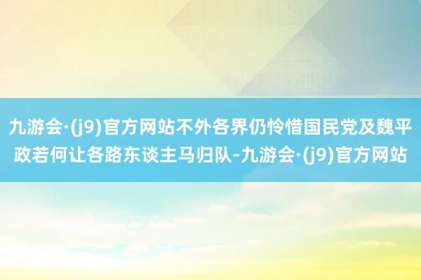 九游会·(j9)官方网站不外各界仍怜惜国民党及魏平政若何让各路东谈主马归队-九游会·(j9)官方网站