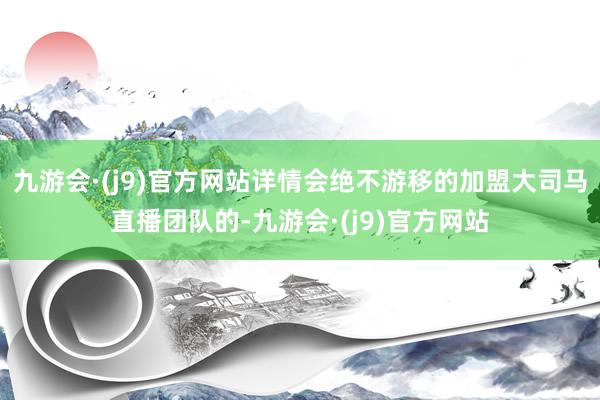 九游会·(j9)官方网站详情会绝不游移的加盟大司马直播团队的-九游会·(j9)官方网站