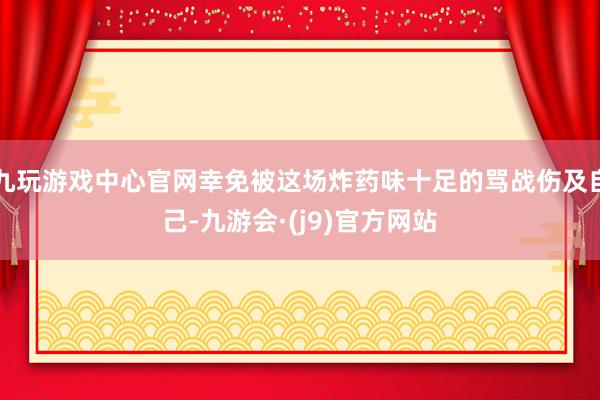 九玩游戏中心官网幸免被这场炸药味十足的骂战伤及自己-九游会·(j9)官方网站