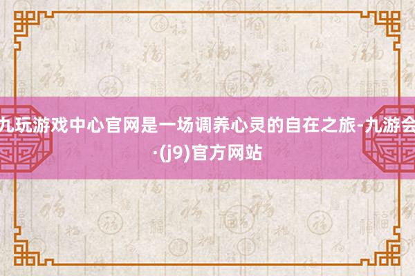 九玩游戏中心官网是一场调养心灵的自在之旅-九游会·(j9)官方网站
