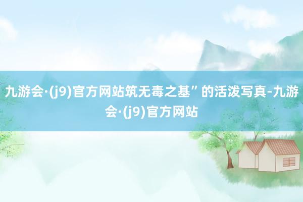九游会·(j9)官方网站筑无毒之基”的活泼写真-九游会·(j9)官方网站