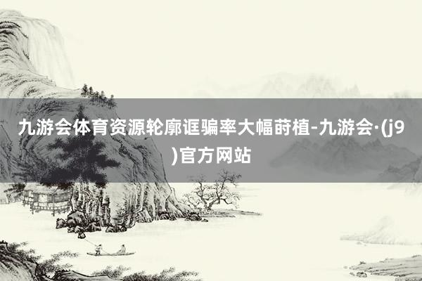 九游会体育资源轮廓诓骗率大幅莳植-九游会·(j9)官方网站