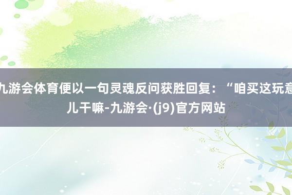 九游会体育便以一句灵魂反问获胜回复：“咱买这玩意儿干嘛-九游会·(j9)官方网站