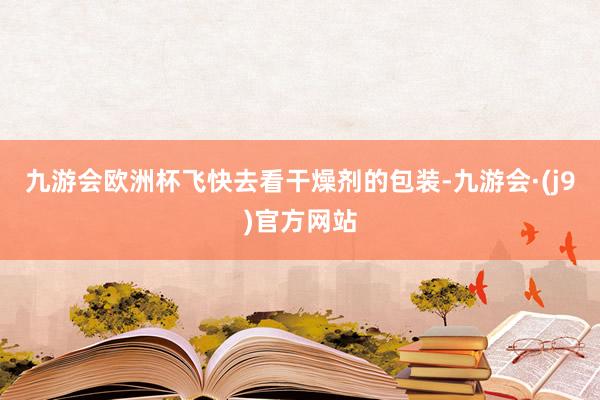 九游会欧洲杯飞快去看干燥剂的包装-九游会·(j9)官方网站