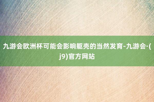 九游会欧洲杯可能会影响躯壳的当然发育-九游会·(j9)官方网站