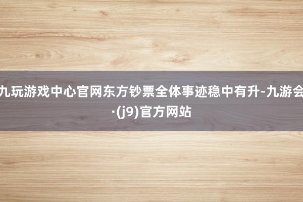 九玩游戏中心官网东方钞票全体事迹稳中有升-九游会·(j9)官方网站