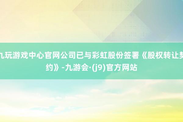 九玩游戏中心官网公司已与彩虹股份签署《股权转让契约》-九游会·(j9)官方网站