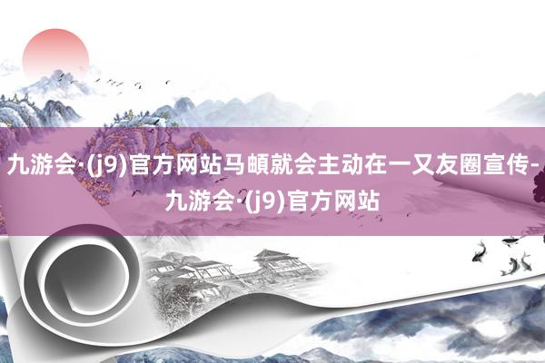 九游会·(j9)官方网站马頔就会主动在一又友圈宣传-九游会·(j9)官方网站