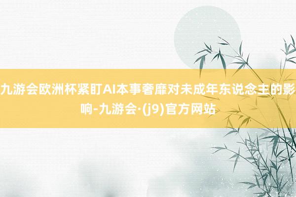 九游会欧洲杯紧盯AI本事奢靡对未成年东说念主的影响-九游会·(j9)官方网站