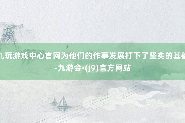 九玩游戏中心官网为他们的作事发展打下了坚实的基础-九游会·(j9)官方网站