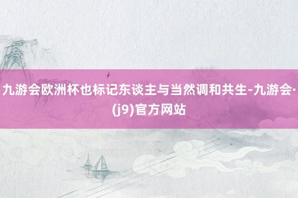 九游会欧洲杯也标记东谈主与当然调和共生-九游会·(j9)官方网站