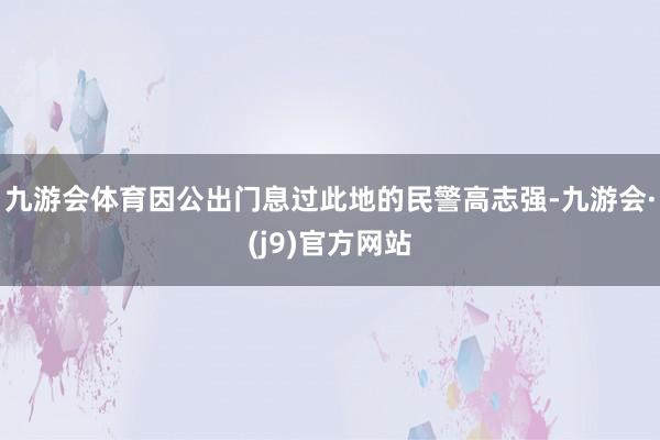 九游会体育因公出门息过此地的民警高志强-九游会·(j9)官方网站