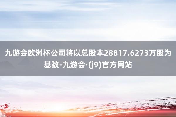 九游会欧洲杯公司将以总股本28817.6273万股为基数-九游会·(j9)官方网站