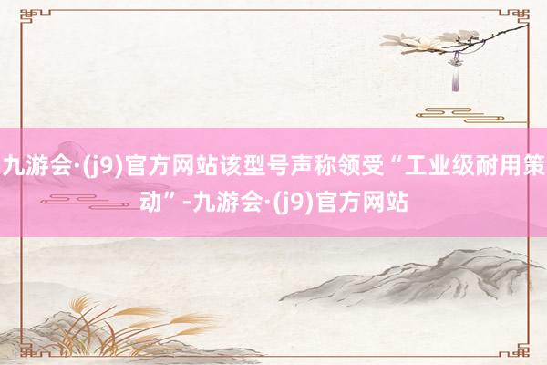 九游会·(j9)官方网站该型号声称领受“工业级耐用策动”-九游会·(j9)官方网站