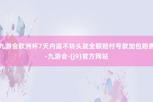 九游会欧洲杯7天内追不转头就全额赔付号款加包赔费-九游会·(j9)官方网站