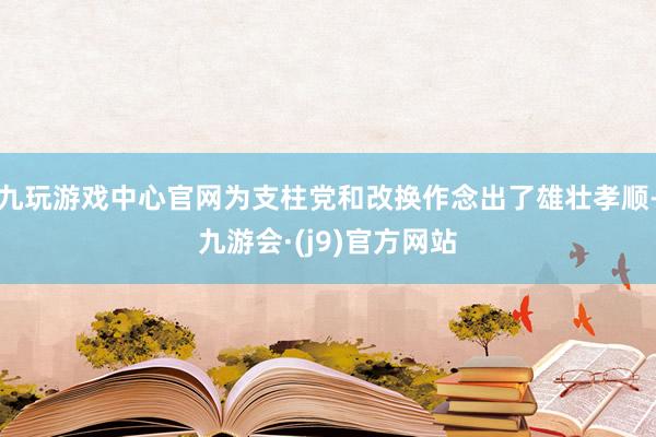 九玩游戏中心官网为支柱党和改换作念出了雄壮孝顺-九游会·(j9)官方网站